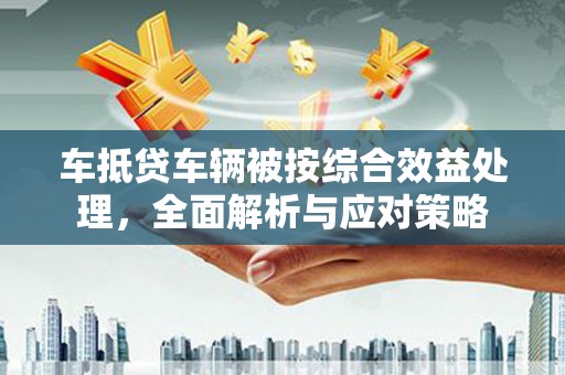 潮州车抵贷车辆被按综合效益处理，全面解析与应对策略