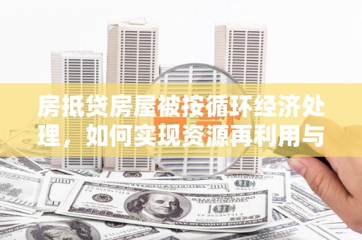 益阳房抵贷房屋被按循环经济处理，如何实现资源再利用与金融创新？