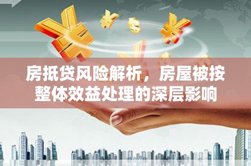 邢台房抵贷风险解析，房屋被按整体效益处理的深层影响