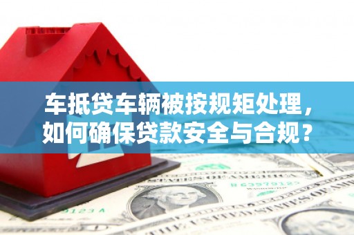 吉州车抵贷车辆被按规矩处理，如何确保贷款安全与合规？