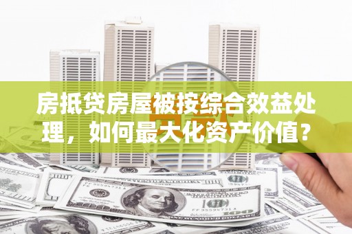 开阳房抵贷房屋被按综合效益处理，如何最大化资产价值？